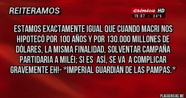 Placas Rojas - ESTAMOS EXACTAMENTE IGUAL QUE CUANDO MACRI NOS HIPOTECÓ POR 100 AÑOS Y POR 130.000 MILLONES DE DÓLARES, LA MISMA FINALIDAD, SOLVENTAR CAMPAÑA PARTIDARIA A MILÉI; SI ES  ASÍ, SE VA  A COMPLICAR GRAVEMENTE EH!- *Imperial Guardián de las Pampas.*    
