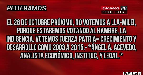 Placas Rojas - EL 26 DE OCTUBRE PRÓXIMO, NO VOTEMOS A LLA-MILEI, PORQUE ESTAREMOS VOTANDO AL HAMBRE, LA INDIGENCIA. VOTEMOS FUERZA PATRIA= CRECIMIENTO Y DESARROLLO COMO 2003 A 2015.- *Ángel A. Acevedo, Analista Económico, Instituc, y Legal.*