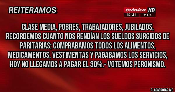 Placas Rojas - Clase Media, Pobres, Trabajadores, Jubilados, recordemos cuanto nos rendían los Sueldos surgidos de Paritarias; Comprabamos todos los Alimentos, Medicamentos, Vestimentas y pagabamos los Servicios, HOY NO LLEGAMOS A PAGAR EL 30%.- VOTEMOS PERONISMO. 