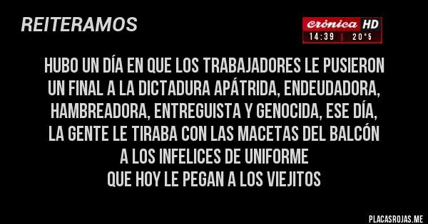 Placas Rojas - hubo un día en que los trabajadores le pusieron 
un final a la dictadura apátrida, endeudadora, hambreadora, entreguista y genocida, ese día, 
la gente le tiraba con las macetas del balcón 
a los infelices de uniforme 
que hoy le pegan a los viejitos