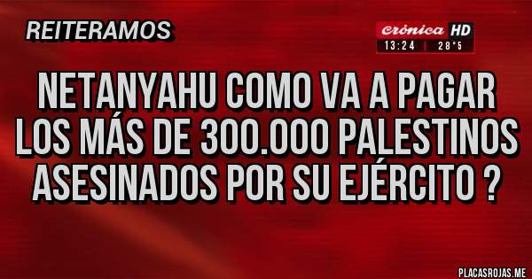 Placas Rojas - NETANYAHU como va a pagar los más de 300.000 palestinos asesinados por su ejército ?