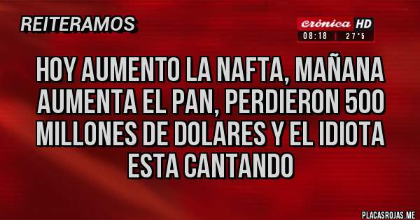 Placas Rojas - HOY AUMENTO LA NAFTA, MAÑANA AUMENTA EL PAN, PERDIERON 500 MILLONES DE DOLARES Y EL IDIOTA ESTA CANTANDO