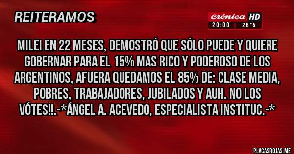 Placas Rojas - MILEI EN 22 MESES, DEMOSTRÓ QUE SÓLO PUEDE Y QUIERE GOBERNAR PARA EL 15% MAS RICO Y PODEROSO DE LOS ARGENTINOS, AFUERA QUEDAMOS EL 85% DE: CLASE MEDIA, POBRES, TRABAJADORES, JUBILADOS Y AUH. NO LOS VÓTES!!.-*Ángel A. Acevedo, Especialista Instituc.-*