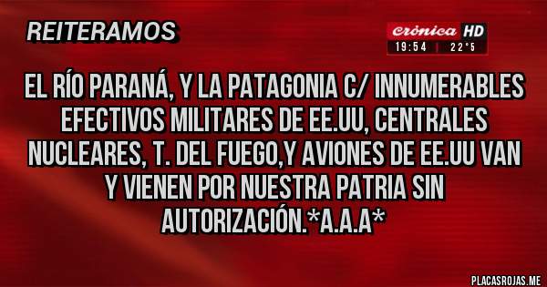 Placas Rojas - EL RÍO PARANÁ, Y LA PATAGONIA C/ INNUMERABLES EFECTIVOS MILITARES DE EE.UU, CENTRALES NUCLEARES, T. DEL FUEGO,Y AVIONES DE EE.UU VAN Y VIENEN POR NUESTRA PATRIA SIN AUTORIZACIÓN.*A.A.A*