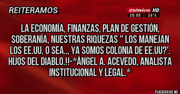 Placas Rojas - La Economía, Finanzas, Plan de Gestión, Soberanía, Nuestras Riquezas '' LOS MANEJAN LOS EE.UU, O SEA.., YA SOMOS COLONIA DE EE.UU?'. HIJOS DEL DIABLO.!!-*Ángel A. Acevedo, Analista Institucional y Legal.*
