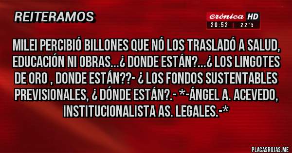 Placas Rojas - MILEI PERCIBIÓ BILLONES QUE NÓ LOS TRASLADÓ A SALUD, EDUCACIÓN NI OBRAS...¿ DONDE ESTÁN?...¿ LOS LINGOTES DE ORO , DONDE ESTÁN??- ¿ LOS FONDOS SUSTENTABLES PREVISIONALES, ¿ DÓNDE ESTÁN?.- *-Ángel A. Acevedo, Institucionalista As. Legales.-*