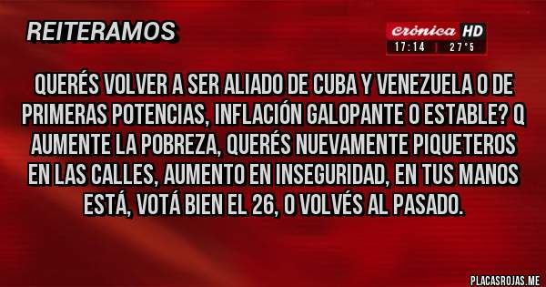 Placas Rojas - Querés volver a ser aliado de Cuba y Venezuela o de primeras potencias, inflación galopante o estable? q aumente la pobreza, querés nuevamente piqueteros en las calles, aumento en inseguridad, en tus manos está, votá bien el 26, o volvés al pasado.