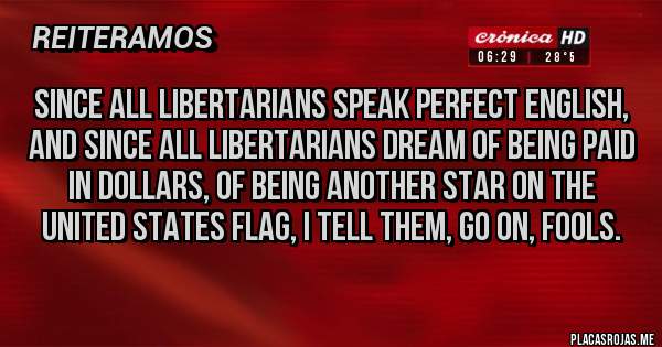 Placas Rojas - Since all Libertarians speak perfect English, and since all Libertarians dream of being paid in dollars, of being another star on the United States flag, I tell them, go on, fools.