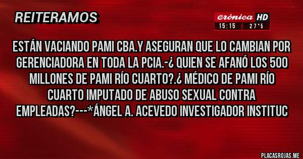 Placas Rojas - Están vaciando PAMI CBA.y Aseguran que lo CAMBIAN POR GERENCIADORA EN TODA LA PCIA.-¿ QUIEN SE AFANÓ LOS 500 MILLONES DE PAMI RÍO CUARTO?.¿ MÉDICO DE PAMI RÍO CUARTO IMPUTADO DE ABUSO SEXUAL CONTRA EMPLEADAS?---*Ángel A. Acevedo Investigador Instituc