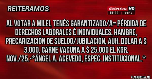 Placas Rojas - AL VOTAR A MILEI, TENÉS GARANTIZADO/A= PÉRDIDA DE DERECHOS LABORALES É INDIVIDUALES, HAMBRE, PRECARIZACIÓN DE SUELDO/JUBILACIÓN, AUH. DOLAR A $ 3.000, CARNE VACUNA A $ 25.000 EL KGR. NOV./25.-*Ángel A. Acevedo, Espec. Institucional.*