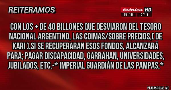 Placas Rojas - Con los + de 40 Billones que desviaron del Tesoro Nacional Argentino, Las Coimas/Sobre Precios,( De Kari ),SI SE RECUPERARAN ESOS FONDOS, ALCANZARÁ PARA; PAGAR DISCAPACIDAD, GARRAHAN, UNIVERSIDADES, JUBILADOS, ETC.-* Imperial Guardián de las Pampas.*