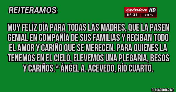 Placas Rojas - MUY FELÍZ DÍA PARA TODAS LAS MADRES, QUE LA PASEN GENIAL EN COMPAÑÍA DE SUS FAMILIAS Y RECIBAN TODO EL AMOR Y CARIÑO QUE SE MERECEN. PARA QUIENES LA TENEMOS EN EL CIELO, ELEVEMOS UNA PLEGARIA, BESOS Y CARIÑOS.* Ángel A. Acevedo, Río Cuarto.