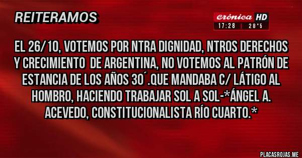 Placas Rojas - El 26/10, VOTEMOS POR NTRA DIGNIDAD, NTROS DERECHOS  y CRECIMIENTO  DE ARGENTINA, NO VOTEMOS AL PATRÓN DE ESTANCIA DE LOS AÑOS 30´.QUE MANDABA C/ LÁTIGO AL HOMBRO, Haciendo trabajar sol a sol-*Ángel A. Acevedo, Constitucionalista Río Cuarto.*