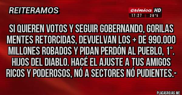 Placas Rojas - Si quieren Votos y seguir gobernando, Gorilas mentes Retorcidas, DEVUELVAN LOS + DE 990.000 MILLONES ROBADOS Y PIDAN PERDÓN AL PUEBLO, 1°. HIJOS DEL DIABLO. HACÉ EL AJUSTE A TUS AMIGOS RICOS Y PODEROSOS, NÓ A SECTORES NÓ PUDIENTES.-