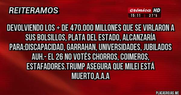 Placas Rojas - Devolviendo los + de 470.000 Millones que se virlaron a sus Bolsillos, Plata del Estado, alcanzaría para:Discapacidad, Garrahan, Universidades, Jubilados AUH.- El 26 NO VOTÉS CHORROS, COIMEROS, ESTAFADORES.TRUMP ASEGURA QUE MILEI ESTÁ   MUERTO,A.A.A