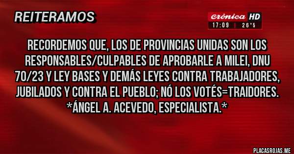 Placas Rojas - Recordemos que, los de Provincias Unidas son los RESPONSABLES/CULPABLES DE APROBARLE A MILEI, DNU 70/23 Y LEY BASES Y DEMÁS LEYES CONTRA TRABAJADORES, JUBILADOS Y CONTRA EL PUEBLO; NÓ LOS VOTÉS=TRAIDORES. *Ángel A. Acevedo, Especialista.*
