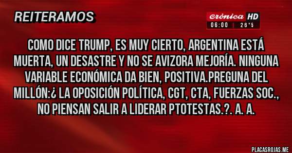 Placas Rojas - Como dice Trump, es muy cierto, ARGENTINA ESTÁ MUERTA, UN DESASTRE Y NO SE AVIZORA MEJORÍA. NINGUNA VARIABLE ECONÓMICA DA BIEN, POSITIVA.Preguna del Millón:¿ LA OPOSICIÓN POLÍTICA, CGT, CTA, FUERZAS SOC., NO PIENSAN SALIR A LIDERAR PTOTESTAS.?. A. A.