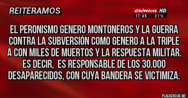Placas Rojas - El peronismo genero montoneros y la guerra contra la subversión como genero a la triple A con miles de muertos y la respuesta militar. Es decir,  es responsable de los 30.000 desaparecidos, con cuya bandera se victimiza.
