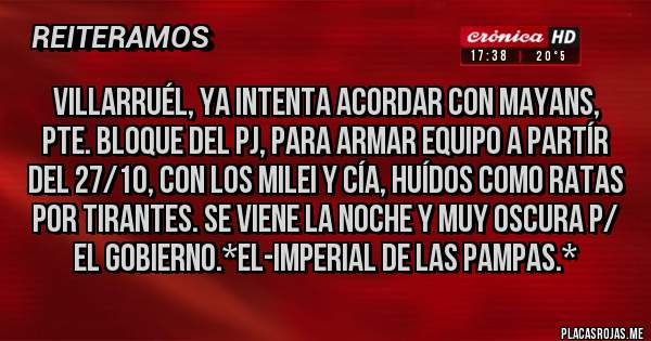 Placas Rojas - VILLARRUÉL, YA INTENTA ACORDAR CON MAYANS, PTE. BLOQUE DEL PJ, PARA ARMAR EQUIPO A PARTÍR DEL 27/10, CON LOS MILEI Y CÍA, HUÍDOS COMO RATAS POR TIRANTES. SE VIENE LA NOCHE Y MUY OSCURA P/ EL GOBIERNO.*El-Imperial de las Pampas.*