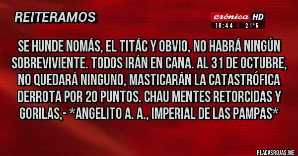 Placas Rojas - SE HUNDE NOMÁS, EL TITÁC Y OBVIO, NO HABRÁ NINGÚN SOBREVIVIENTE. TODOS IRÁN EN CANA. AL 31 DE OCTUBRE, NO QUEDARÁ NINGUNO, MASTICARÁN LA CATASTRÓFICA DERROTA POR 20 PUNTOS. CHAU MENTES RETORCIDAS Y GORILAS,- *Angelito A. A., Imperial de las Pampas*