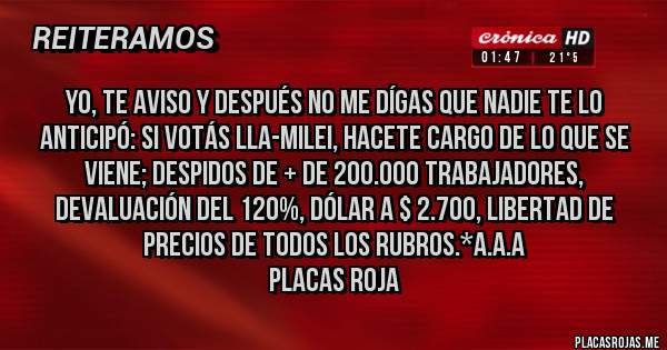 Placas Rojas - Yo, te aviso y después NO ME DÍGAS QUE NADIE TE LO ANTICIPÓ: SI VOTÁS LLA-MILEI, HACETE CARGO DE LO QUE SE VIENE; DESPIDOS DE + DE 200.000 TRABAJADORES, DEVALUACIÓN DEL 120%, DÓLAR A $ 2.700, LIBERTAD DE PRECIOS DE TODOS LOS RUBROS.*A.A.A
Placas Roja