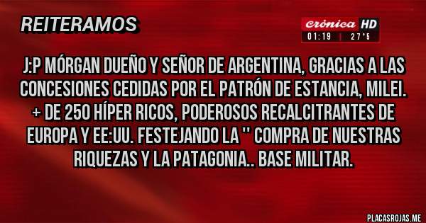 Placas Rojas - J:P Mórgan dueño y señor de Argentina, gracias a las concesiones cedidas por el Patrón de estancia, Milei. + de 250 Híper ricos, poderosos recalcitrantes de Europa y EE:UU. festejando la '' Compra de nuestras riquezas y la Patagonia.. Base Militar.