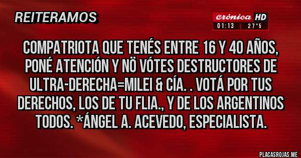 Placas Rojas - Compatriota que tenés entre 16 y 40 Años, poné atención y NÖ VÓtes destructores de Ultra-Derecha=Milei & Cía. . Votá por tus derechos, los de tu flia., y de los Argentinos todos. *Ángel A. Acevedo, Especialista.