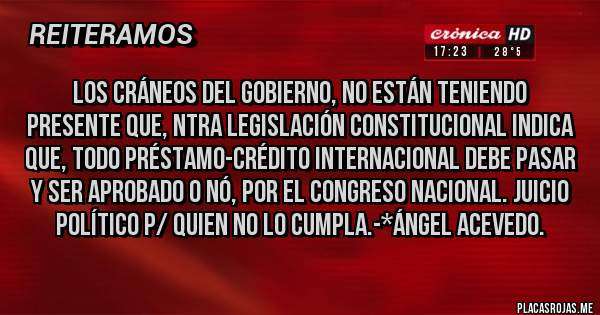 Placas Rojas - Los cráneos del Gobierno, NO ESTÁN TENIENDO PRESENTE QUE, NTRA LEGISLACIÓN CONSTITUCIONAL INDICA QUE, TODO PRÉSTAMO-CRÉDITO INTERNACIONAL DEBE PASAR Y SER APROBADO O NÓ, POR EL CONGRESO NACIONAL. JUICIO POLÍTICO P/ QUIEN NO LO CUMPLA.-*Ángel Acevedo.