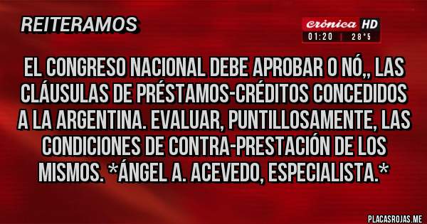 Placas Rojas - El Congreso Nacional debe aprobar o nó,, las cláusulas de Préstamos-Créditos concedidos a la Argentina. Evaluar, puntillosamente, las Condiciones de Contra-Prestación de los mismos. *Ángel A. Acevedo, Especialista.*