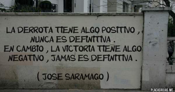 Placas Rojas -  LA DERROTA TIENE ALGO POSITIVO , NUNCA ES DEFINITIVA .
EN CAMBIO , LA VICTORIA TIENE ALGO NEGATIVO , JAMAS ES DEFINITIVA .
                       
                   ( JOSE SARAMAGO )