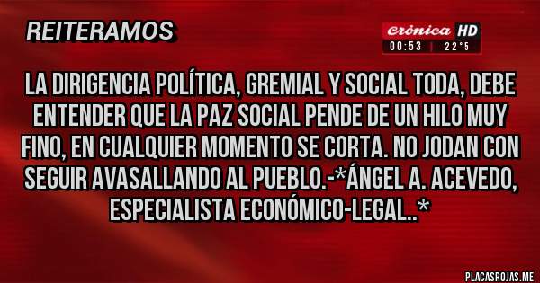 Placas Rojas - La dirigencia política, gremial y social toda, debe entender que la PAZ SOCIAL PENDE DE UN HILO MUY FINO, EN CUALQUIER MOMENTO SE CORTA. NO JODAN CON SEGUIR AVASALLANDO AL PUEBLO.-*Ángel A. Acevedo, Especialista Económico-Legal..*
