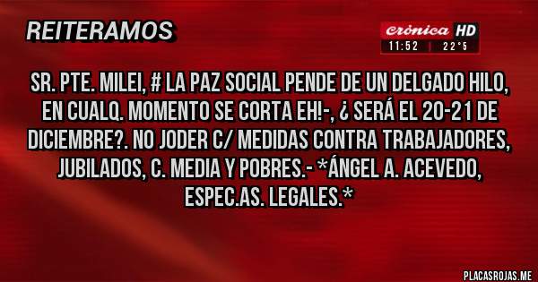 Placas Rojas - SR. PTE. MILEI, # LA PAZ SOCIAL PENDE DE UN DELGADO HILO, EN CUALQ. MOMENTO SE CORTA EH!-, ¿ SERÁ EL 20-21 DE DICIEMBRE?. NO JODER C/ MEDIDAS CONTRA TRABAJADORES, JUBILADOS, C. MEDIA Y POBRES.- *Ángel A. Acevedo, Espec.As. Legales.*
