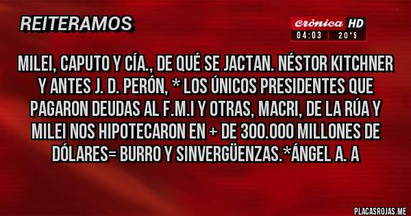 Placas Rojas - MILEI, CAPUTO Y CÍA., DE QUÉ SE JACTAN. NÉSTOR KITCHNER Y ANTES J. D. PERÓN, * LOS ÚNICOS PRESIDENTES QUE PAGARON DEUDAS AL F.M.I Y OTRAS, MACRI, DE LA RÚA Y MILEI NOS HIPOTECARON EN + DE 300.000 MILLONES DE DÓLARES= BURRO Y SINVERGÜENZAS.*Ángel A. A