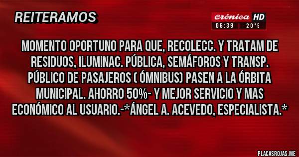 Placas Rojas - MOMENTO OPORTUNO PARA QUE, RECOLECC. Y TRATAM DE RESIDUOS, ILUMINAC. PÚBLICA, SEMÁFOROS Y TRANSP. PÚBLICO DE PASAJEROS ( Ómnibus) PASEN A LA ÓRBITA MUNICIPAL. AHORRO 50%- y mejor servicio y mas económico al usuario.-*Ángel A. Acevedo, Especialista.*