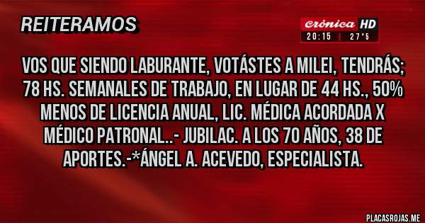 Placas Rojas - Vos que siendo laburante, votástes a Milei, tendrás; 78 Hs. semanales de trabajo, en lugar de 44 hs., 50% menos de Licencia Anual, lIC. mÉDICA ACORDADA X MÉDICO PATRONAL..- JUBILAC. A LOS 70 AÑOS, 38 DE APORTES.-*Ángel A. Acevedo, Especialista.