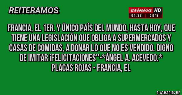 Placas Rojas - FRANCIA, EL 1ER. Y ÚNICO PAÍS DEL MUNDO, HASTA HOY, QUE TIENE UNA LEGISLACIÓN QUE OBLIGA A SUPERMERCADOS Y CASAS DE COMIDAS, A DONAR LO QUE NO ES VENDIDO. DIGNO DE IMITAR ¡FELICITACIONES''-*Ángel A. Acevedo.*
Placas Rojas - FRANCIA, EL 