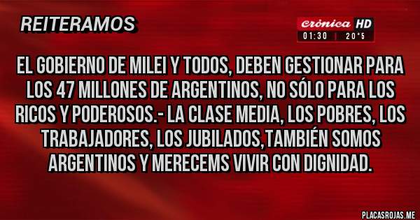 Placas Rojas - EL GOBIERNO DE MILEI Y TODOS, DEBEN GESTIONAR PARA LOS 47 MILLONES DE ARGENTINOS, NO SÓLO PARA LOS RICOS Y PODEROSOS.- LA CLASE MEDIA, LOS POBRES, LOS TRABAJADORES, LOS JUBILADOS,TAMBIÉN SOMOS ARGENTINOS Y MERECEMS VIVIR CON DIGNIDAD.
