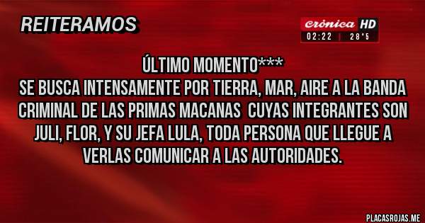Placas Rojas - Último momento***
Se busca intensamente por tierra, mar, aire a la banda criminal de Las Primas Macanas  cuyas integrantes son Juli, Flor, y su jefa Lula, toda persona que llegue a verlas comunicar a las Autoridades.