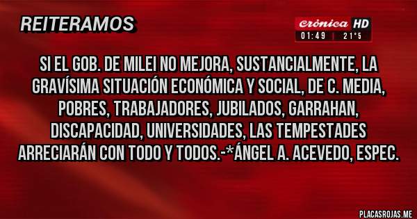 Placas Rojas - Si el gob. de Milei no mejora, sustancialmente, la gravísima situación Económica y Social, de C. Media, Pobres, Trabajadores, Jubilados, Garrahan, Discapacidad, Universidades, las TEMPESTADES ARRECIARÁN CON TODO Y TODOS.-*Ángel A. Acevedo, Espec.