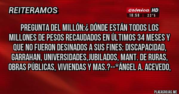 Placas Rojas - Pregunta del Millón:¿ Dónde están todos los millones de Pesos recaudados en últimos 34 meses y que NO FUERON DESINADOS A SUS FINES: Discapacidad, Garrahan, Universidades,Jubilados, Mant. de Ruras, Obras Públicas, Viviendas y mas.?--*Ángel A. Acevedo,