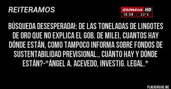 Placas Rojas - BÚSQUEDA DESESPERADA!: DE LAS TONELADAS DE LINGOTES DE ORO QUE NO EXPLICA EL GOB. DE MILEI, CUANTOS HAY DÓNDE ESTÁN, COMO TAMPOCO INFORMA SOBRE FONDOS DE SUSTENTABILIDAD PREVISIONAL., CUÁNTO HAY Y DÓNDE ESTÁN?-*Ángel A. Acevedo, Investig. Legal.*