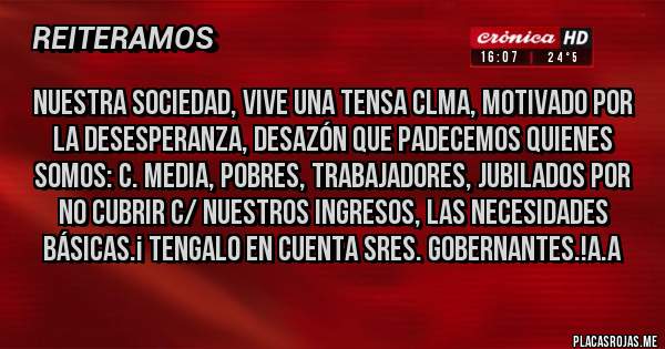 Placas Rojas - NUESTRA SOCIEDAD, VIVE UNA TENSA CLMA, MOTIVADO POR LA DESESPERANZA, DESAZÓN QUE PADECEMOS QUIENES SOMOS: C. MEDIA, POBRES, TRABAJADORES, JUBILADOS POR NO CUBRIR C/ NUESTROS INGRESOS, LAS NECESIDADES BÁSICAS.¡ TENGALO EN CUENTA SRES. GOBERNANTES.!A.A
