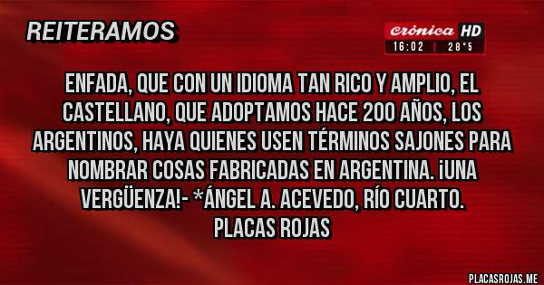 Placas Rojas - ENFADA, QUE CON UN IDIOMA TAN RICO Y AMPLIO, EL CASTELLANO, QUE ADOPTAMOS HACE 200 AÑOS, LOS ARGENTINOS, HAYA QUIENES USEN TÉRMINOS SAJONES PARA NOMBRAR COSAS FABRICADAS EN ARGENTINA. ¡UNA VERGÜENZA!- *Ángel A. Acevedo, Río Cuarto.
Placas Rojas 