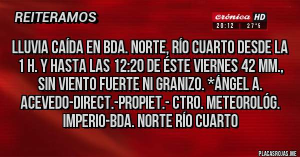 Placas Rojas - LLUVIA CAÍDA EN BDA. NORTE, RÍO CUARTO DESDE LA 1 H. Y HASTA LAS 12:20 DE ÉSTE VIERNES 42 mm., SIN VIENTO FUERTE NI GRANIZO. *Ángel A. Acevedo-Direct.-Propiet.- Ctro. Meteorológ. Imperio-Bda. Norte Río Cuarto