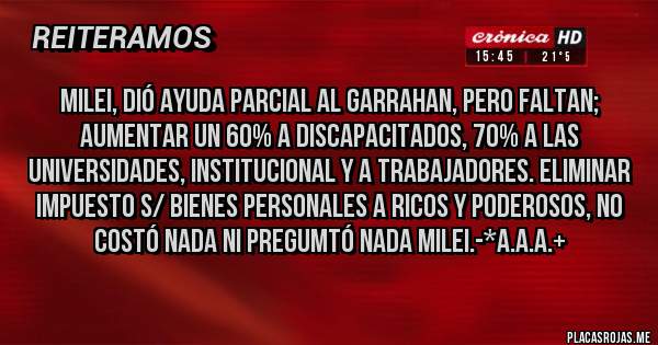 Placas Rojas - MILEI, DIÓ AYUDA PARCIAL AL GARRAHAN, PERO FALTAN; AUMENTAR UN 60% A DISCAPACITADOS, 70% A LAS UNIVERSIDADES, INSTITUCIONAL Y A TRABAJADORES. ELIMINAR IMPUESTO S/ BIENES PERSONALES A RICOS Y PODEROSOS, NO COSTÓ NADA NI PREGUMTÓ NADA MILEI.-*A.A.A.+
