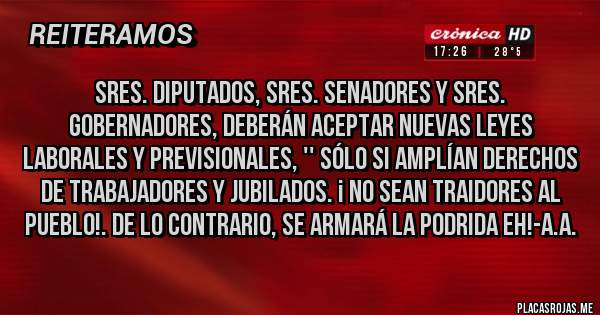 Placas Rojas - SRES. DIPUTADOS, SRES. SENADORES Y SRES. GOBERNADORES, DEBERÁN ACEPTAR NUEVAS LEYES LABORALES Y PREVISIONALES, '' SÓLO SI AMPLÍAN DERECHOS DE TRABAJADORES Y JUBILADOS. ¡ NO SEAN TRAIDORES AL PUEBLO!. DE LO CONTRARIO, SE ARMARÁ LA PODRIDA EH!-A.A.