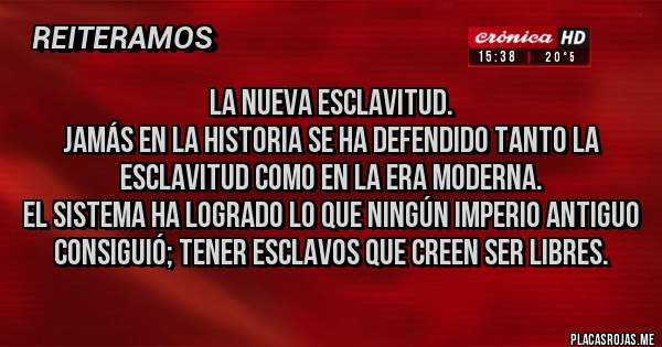 Placas Rojas - LA NUEVA ESCLAVITUD.
Jamás en la historia se ha defendido tanto la esclavitud como en la era moderna.
El sistema ha logrado lo que ningún imperio antiguo consiguió; tener esclavos que creen ser libres.