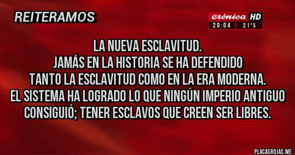 Placas Rojas - LA NUEVA ESCLAVITUD.
Jamás en la historia se ha defendido 
tanto la esclavitud como en la era moderna.
El sistema ha logrado lo que ningún imperio antiguo consiguió; tener esclavos que creen ser libres.