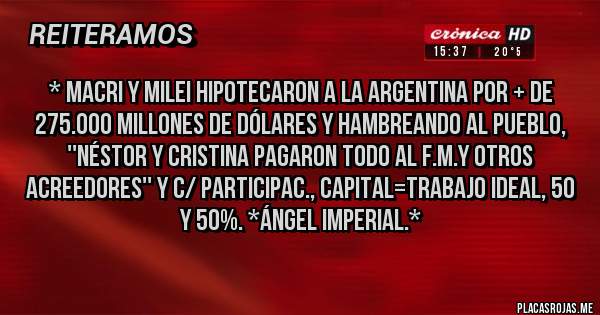 Placas Rojas - * Macri Y MILEI HIPOTECARON A LA ARGENTINA POR + DE 275.000 MILLONES DE DÓLARES Y HAMBREANDO AL PUEBLO, ''NÉSTOR Y CRISTINA PAGARON TODO AL F.M.Y OTROS ACREEDORES'' Y C/ PARTICIPAC., CAPITAL=TRABAJO IDEAL, 50 Y 50%. *ÁNGEL IMPERIAL.*
