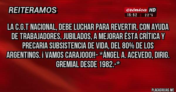 Placas Rojas - La C.G.T NACIONAL, DEBE LUCHAR PARA REVERTIR, CON AYUDA DE TRABAJADORES, JUBILADOS, A MEJORAR ÉSTA CRÍTICA Y  PRECARIA SUBSISTENCIA DE VIDA, DEL 80% DE LOS ARGENTINOS. ¡ VAMOS CARAJOOO!!- *Ángel A. Acevedo, Dirig. Gremial desde 1982.-*
